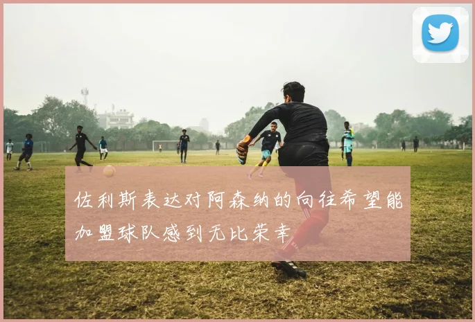 佐利斯表达对阿森纳的向往希望能加盟球队感到无比荣幸